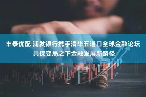 丰泰优配 浦发银行携手清华五道口全球金融论坛 共探变局之下金融发展新路径