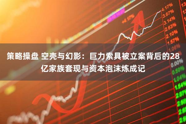策略操盘 空壳与幻影：巨力索具被立案背后的28亿家族套现与资本泡沫炼成记