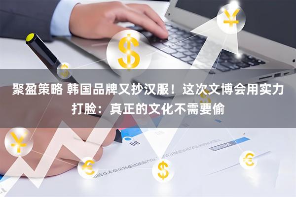 聚盈策略 韩国品牌又抄汉服！这次文博会用实力打脸：真正的文化不需要偷